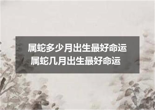 属蛇多少月出生最好命运 属蛇几月出生最好命运