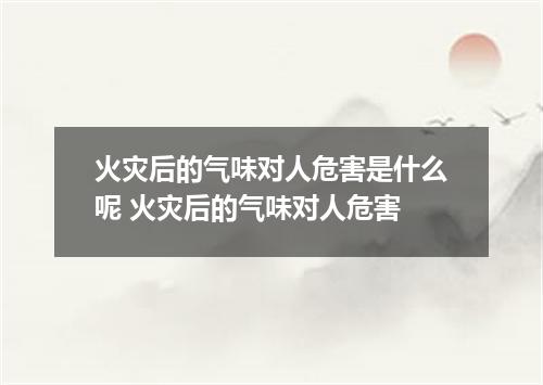 火灾后的气味对人危害是什么呢 火灾后的气味对人危害