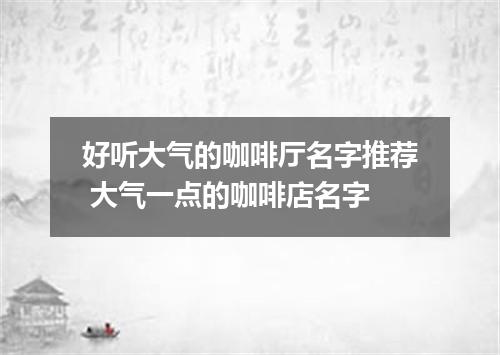 好听大气的咖啡厅名字推荐 大气一点的咖啡店名字