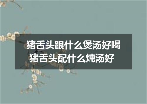 猪舌头跟什么煲汤好喝 猪舌头配什么炖汤好