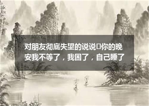 对朋友彻底失望的说说	你的晚安我不等了，我困了，自己睡了