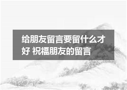 给朋友留言要留什么才好 祝福朋友的留言