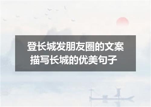 登长城发朋友圈的文案 描写长城的优美句子