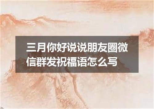 三月你好说说朋友圈微信群发祝福语怎么写
