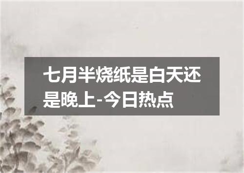 七月半烧纸是白天还是晚上-今日热点