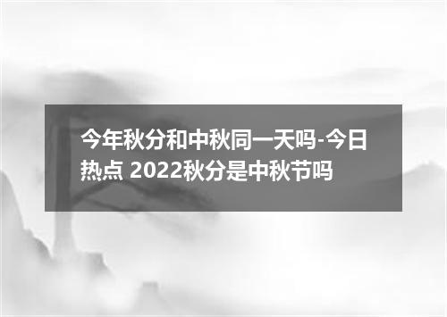 今年秋分和中秋同一天吗-今日热点 2022秋分是中秋节吗