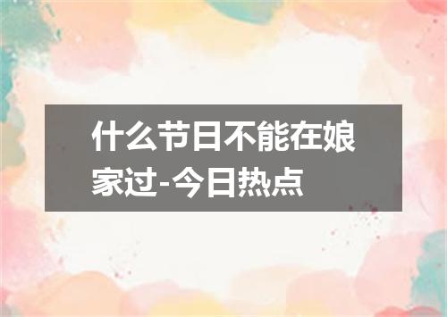 什么节日不能在娘家过-今日热点