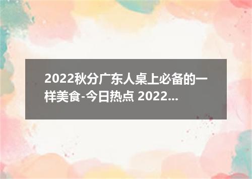 2022秋分广东人桌上必备的一样美食-今日热点 2022广东秋分吃什么传统食物