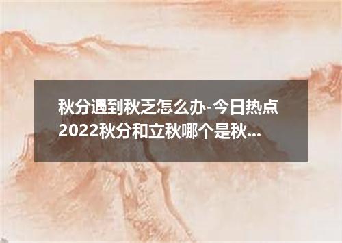 秋分遇到秋乏怎么办-今日热点 2022秋分和立秋哪个是秋天的开始