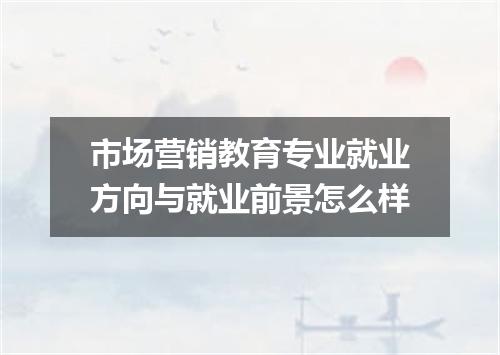 市场营销教育专业就业方向与就业前景怎么样