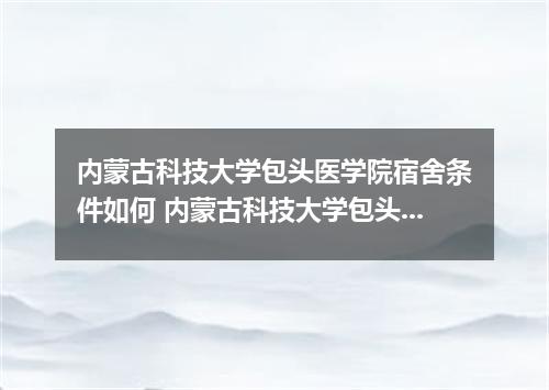 内蒙古科技大学包头医学院宿舍条件如何 内蒙古科技大学包头医学院2022收取学费详情