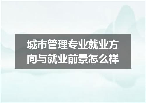 城市管理专业就业方向与就业前景怎么样