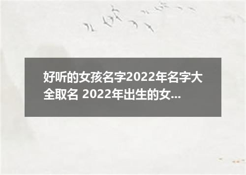 好听的女孩名字2022年名字大全取名 2022年出生的女孩名字大全120个