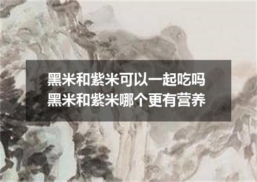 黑米和紫米可以一起吃吗 黑米和紫米哪个更有营养