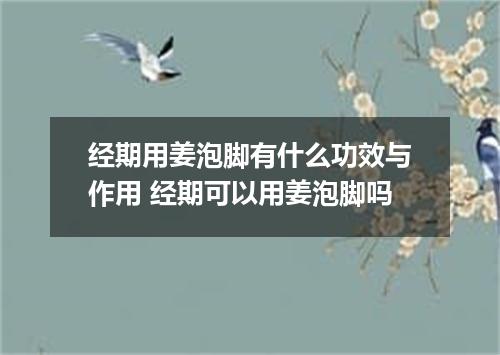 经期用姜泡脚有什么功效与作用 经期可以用姜泡脚吗