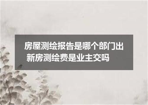 房屋测绘报告是哪个部门出 新房测绘费是业主交吗