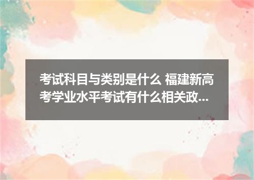 考试科目与类别是什么 福建新高考学业水平考试有什么相关政策详情