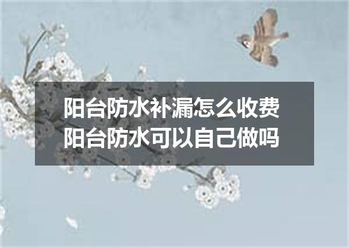 阳台防水补漏怎么收费 阳台防水可以自己做吗