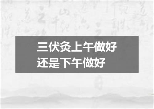 三伏灸上午做好还是下午做好