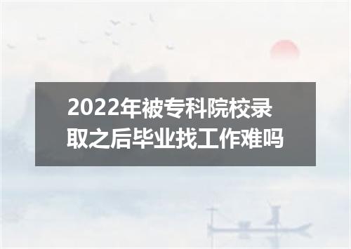 2022年被专科院校录取之后毕业找工作难吗