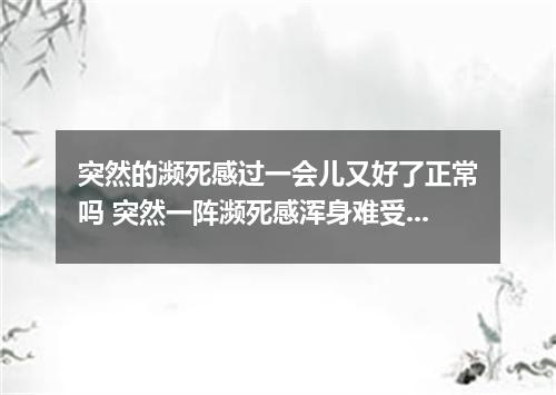 突然的濒死感过一会儿又好了正常吗 突然一阵濒死感浑身难受怎么回事