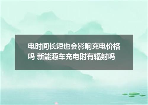 电时间长短也会影响充电价格吗 新能源车充电时有辐射吗