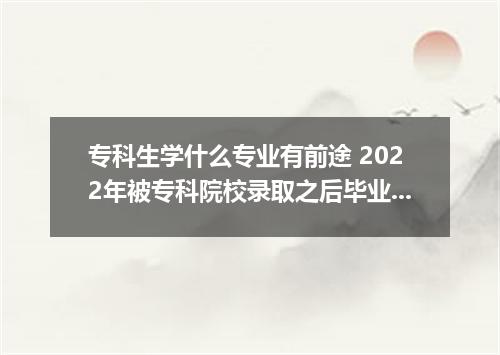 专科生学什么专业有前途 2022年被专科院校录取之后毕业找工作难吗