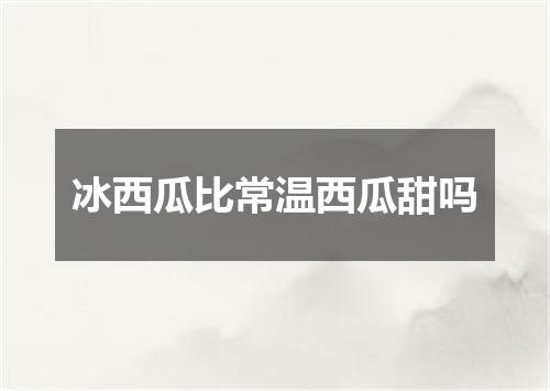 冰西瓜比常温西瓜甜吗
