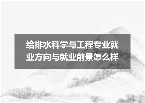 给排水科学与工程专业就业方向与就业前景怎么样