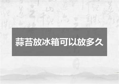 蒜苔放冰箱可以放多久
