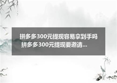 拼多多300元提现容易拿到手吗 拼多多300元提现要邀请几个人