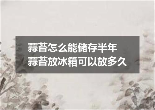 蒜苔怎么能储存半年 蒜苔放冰箱可以放多久