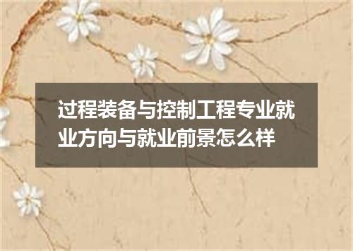 过程装备与控制工程专业就业方向与就业前景怎么样