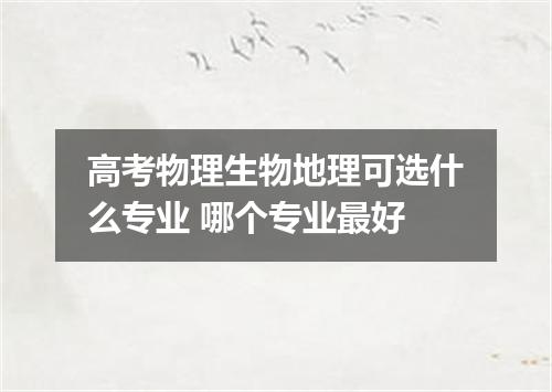 高考物理生物地理可选什么专业 哪个专业最好