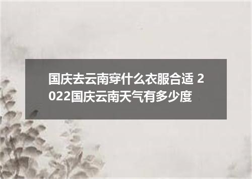 国庆去云南穿什么衣服合适 2022国庆云南天气有多少度