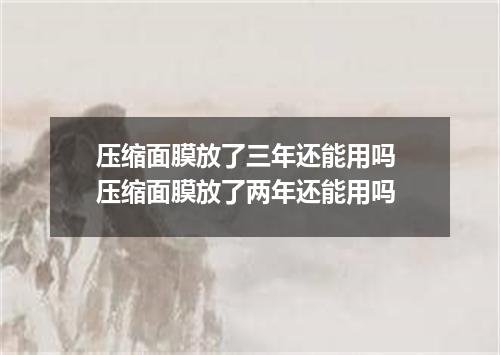 压缩面膜放了三年还能用吗 压缩面膜放了两年还能用吗