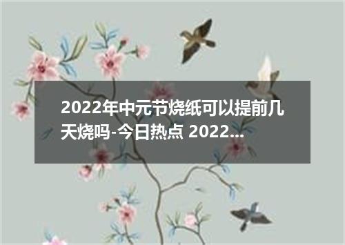 2022年中元节烧纸可以提前几天烧吗-今日热点 2022年中元节烧纸什么时候烧最好