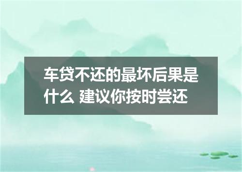 车贷不还的最坏后果是什么 建议你按时尝还