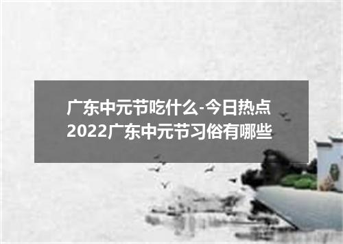 广东中元节吃什么-今日热点 2022广东中元节习俗有哪些