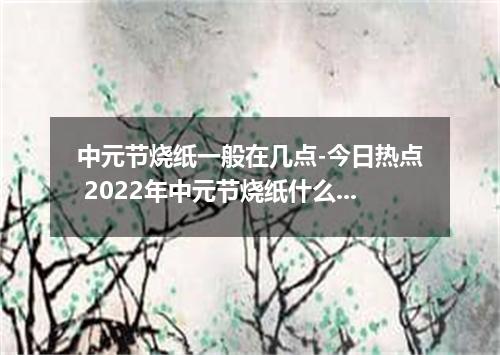 中元节烧纸一般在几点-今日热点 2022年中元节烧纸什么时候烧最好
