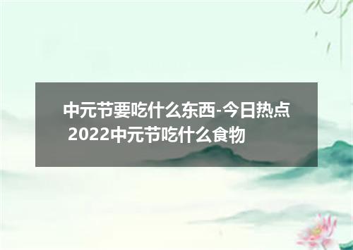 中元节要吃什么东西-今日热点 2022中元节吃什么食物
