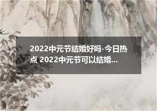 2022中元节结婚好吗-今日热点 2022中元节可以结婚吗