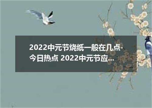 2022中元节烧纸一般在几点-今日热点 2022中元节应该什么时候烧纸