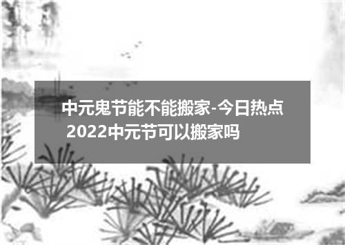 中元鬼节能不能搬家-今日热点 2022中元节可以搬家吗