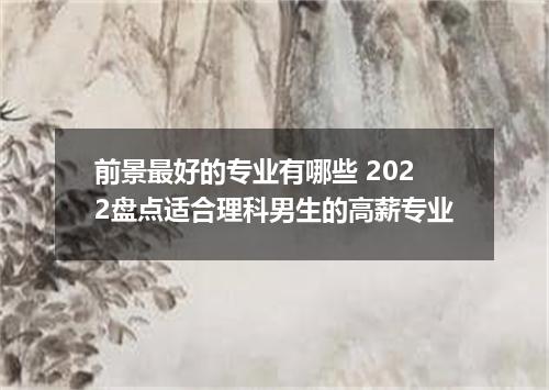 前景最好的专业有哪些 2022盘点适合理科男生的高薪专业