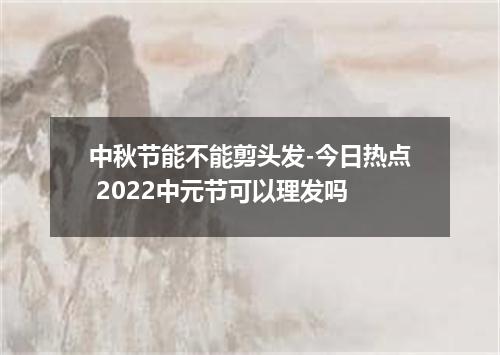 中秋节能不能剪头发-今日热点 2022中元节可以理发吗