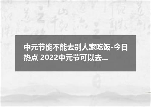 中元节能不能去别人家吃饭-今日热点 2022中元节可以去别人家吗