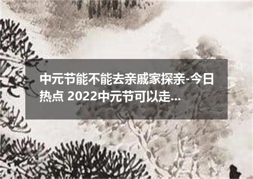 中元节能不能去亲戚家探亲-今日热点 2022中元节可以走亲戚吗