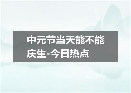 中元节当天能不能庆生-今日热点