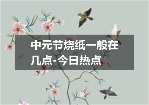 中元节烧纸一般在几点-今日热点